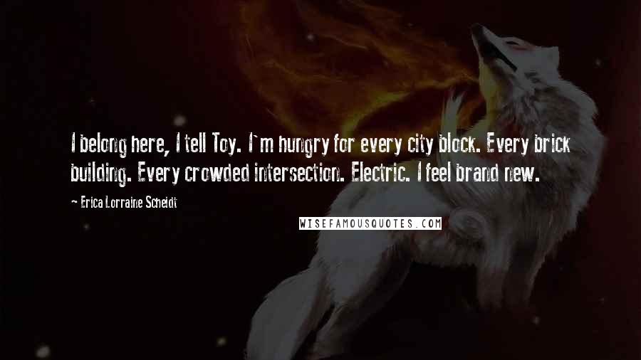 Erica Lorraine Scheidt Quotes: I belong here, I tell Toy. I'm hungry for every city block. Every brick building. Every crowded intersection. Electric. I feel brand new.