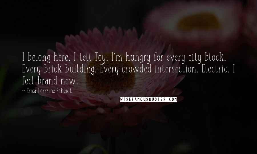 Erica Lorraine Scheidt Quotes: I belong here, I tell Toy. I'm hungry for every city block. Every brick building. Every crowded intersection. Electric. I feel brand new.