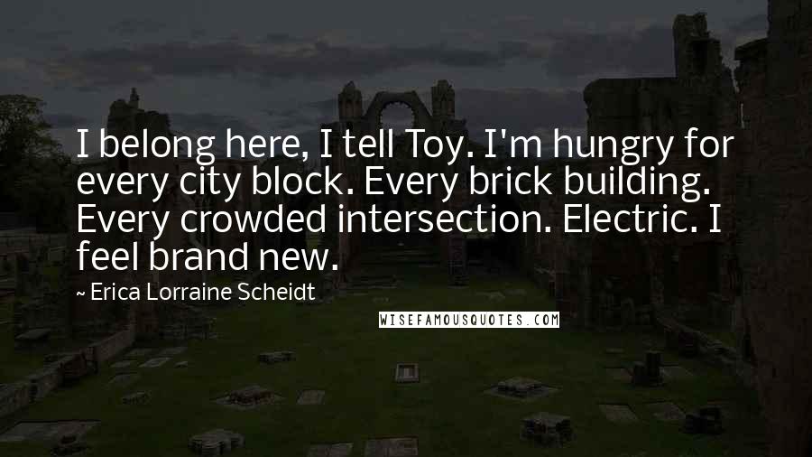 Erica Lorraine Scheidt Quotes: I belong here, I tell Toy. I'm hungry for every city block. Every brick building. Every crowded intersection. Electric. I feel brand new.