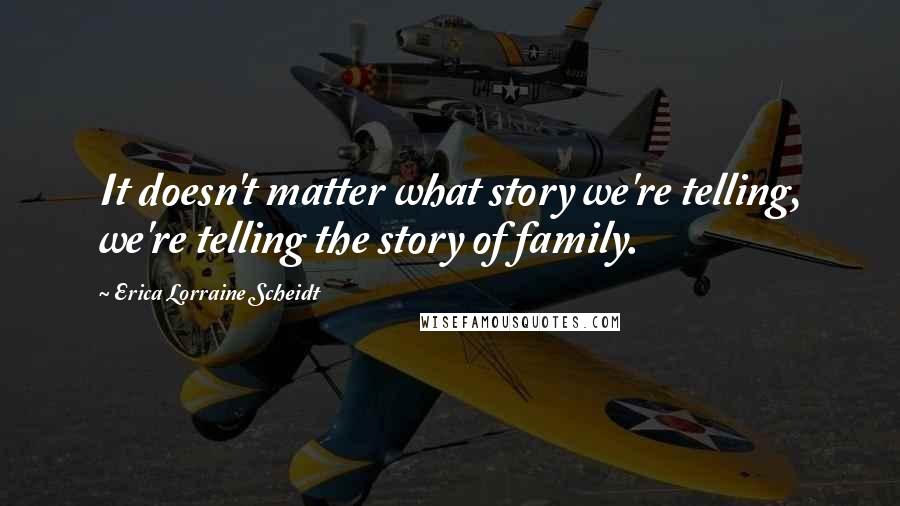 Erica Lorraine Scheidt Quotes: It doesn't matter what story we're telling, we're telling the story of family.