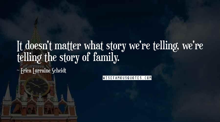 Erica Lorraine Scheidt Quotes: It doesn't matter what story we're telling, we're telling the story of family.