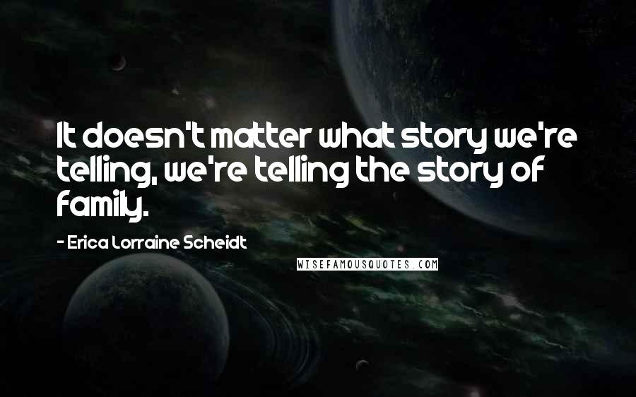 Erica Lorraine Scheidt Quotes: It doesn't matter what story we're telling, we're telling the story of family.