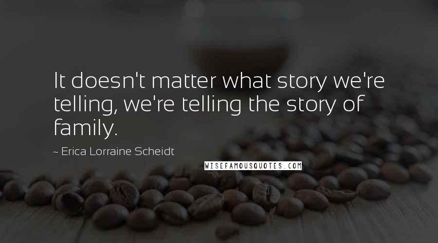 Erica Lorraine Scheidt Quotes: It doesn't matter what story we're telling, we're telling the story of family.