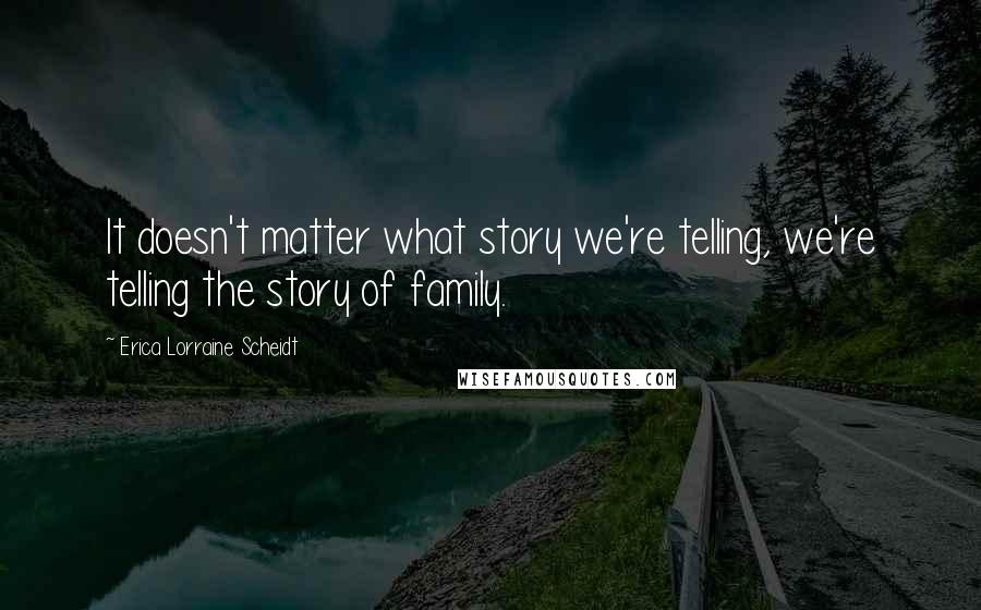 Erica Lorraine Scheidt Quotes: It doesn't matter what story we're telling, we're telling the story of family.