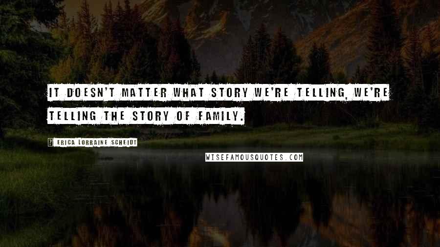 Erica Lorraine Scheidt Quotes: It doesn't matter what story we're telling, we're telling the story of family.