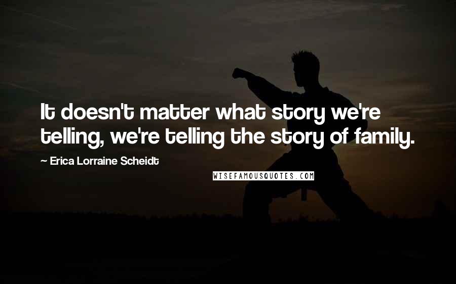 Erica Lorraine Scheidt Quotes: It doesn't matter what story we're telling, we're telling the story of family.