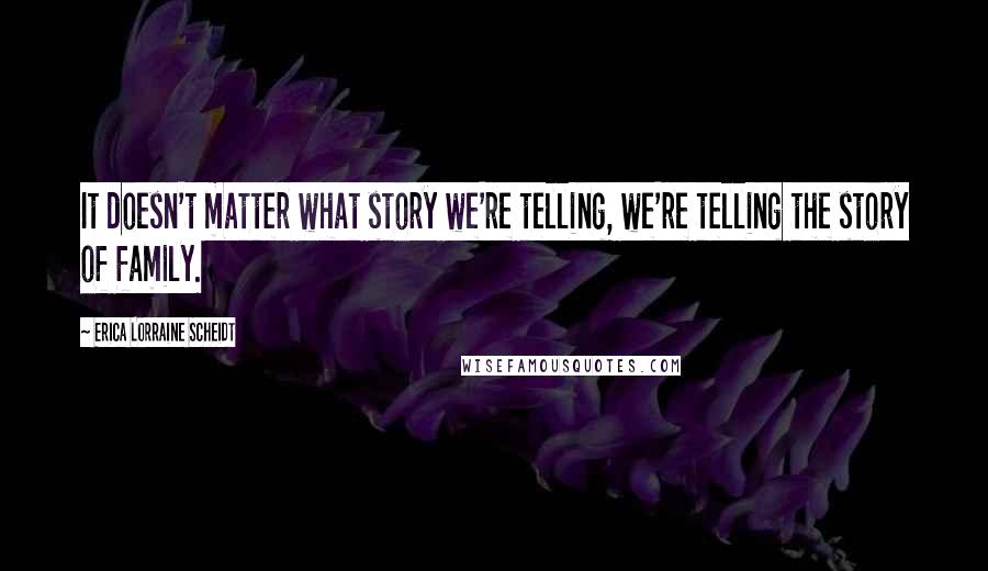 Erica Lorraine Scheidt Quotes: It doesn't matter what story we're telling, we're telling the story of family.