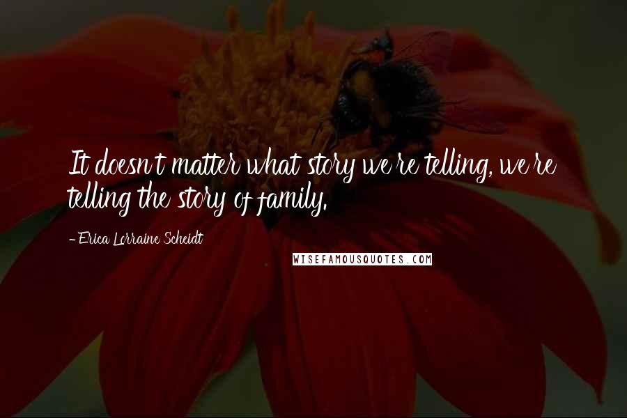 Erica Lorraine Scheidt Quotes: It doesn't matter what story we're telling, we're telling the story of family.
