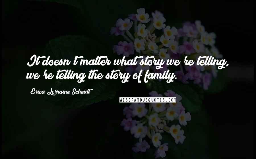 Erica Lorraine Scheidt Quotes: It doesn't matter what story we're telling, we're telling the story of family.