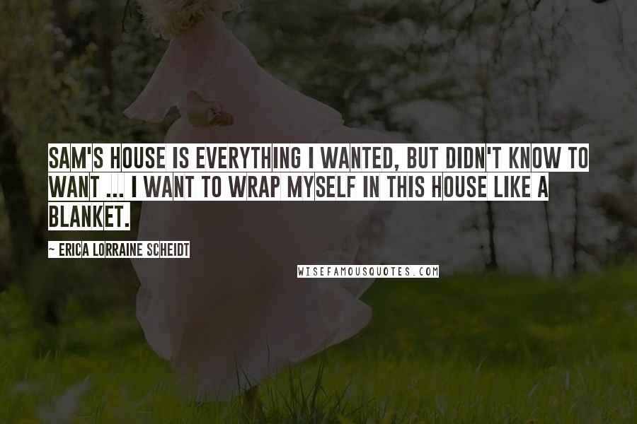 Erica Lorraine Scheidt Quotes: Sam's house is everything I wanted, but didn't know to want ... I want to wrap myself in this house like a blanket.