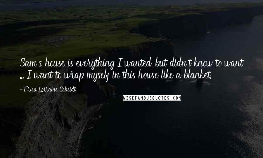 Erica Lorraine Scheidt Quotes: Sam's house is everything I wanted, but didn't know to want ... I want to wrap myself in this house like a blanket.