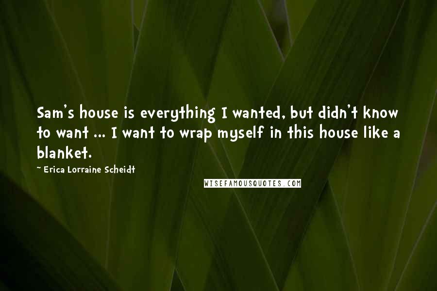 Erica Lorraine Scheidt Quotes: Sam's house is everything I wanted, but didn't know to want ... I want to wrap myself in this house like a blanket.