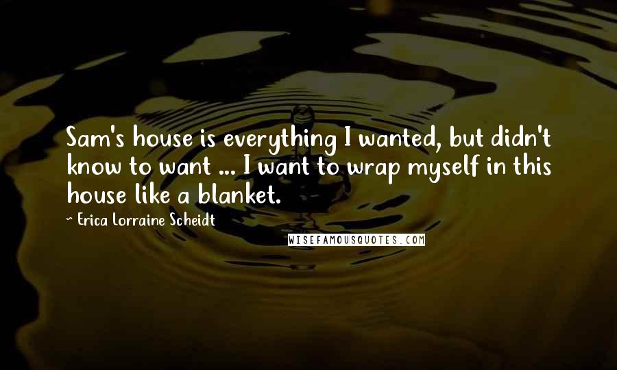 Erica Lorraine Scheidt Quotes: Sam's house is everything I wanted, but didn't know to want ... I want to wrap myself in this house like a blanket.