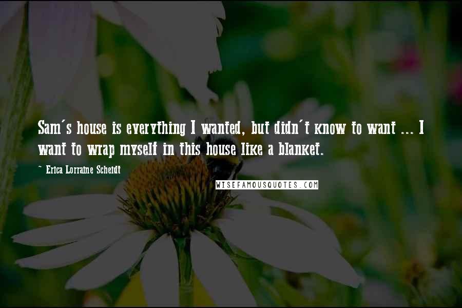 Erica Lorraine Scheidt Quotes: Sam's house is everything I wanted, but didn't know to want ... I want to wrap myself in this house like a blanket.