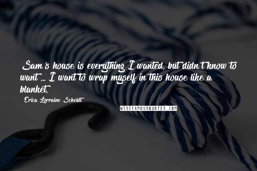 Erica Lorraine Scheidt Quotes: Sam's house is everything I wanted, but didn't know to want ... I want to wrap myself in this house like a blanket.