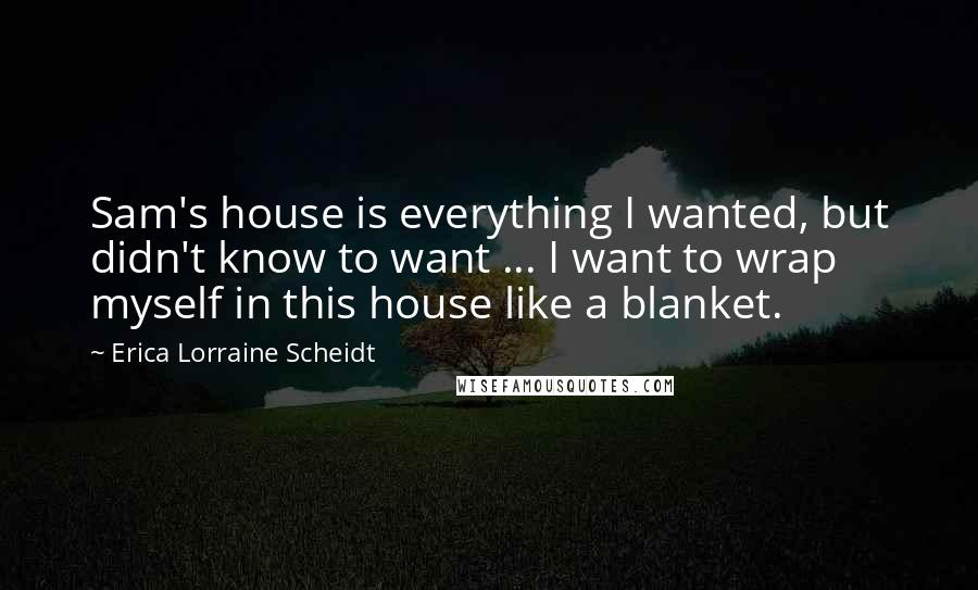 Erica Lorraine Scheidt Quotes: Sam's house is everything I wanted, but didn't know to want ... I want to wrap myself in this house like a blanket.