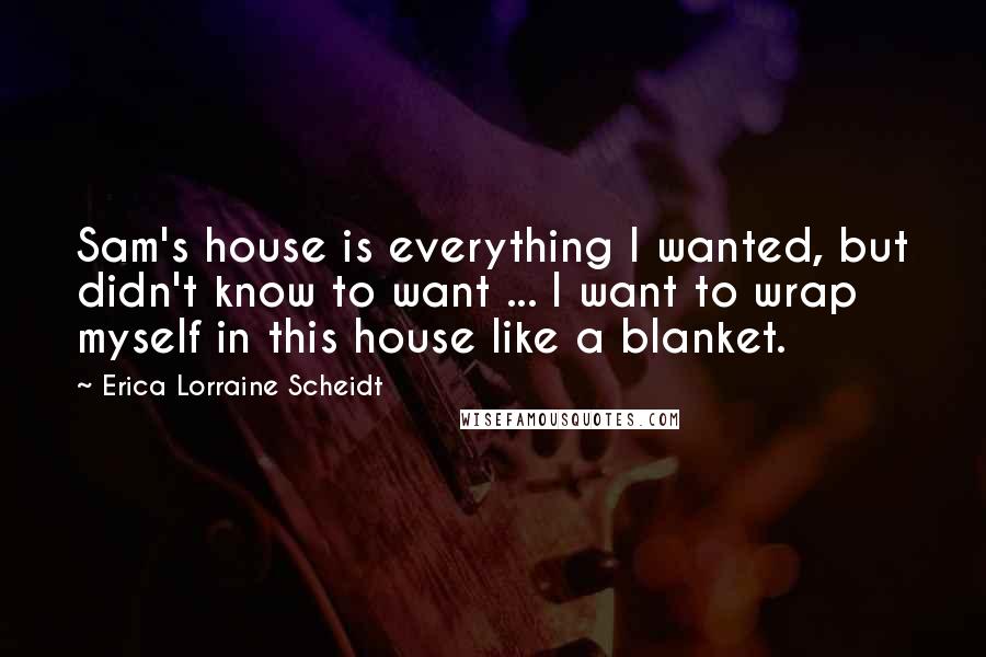 Erica Lorraine Scheidt Quotes: Sam's house is everything I wanted, but didn't know to want ... I want to wrap myself in this house like a blanket.