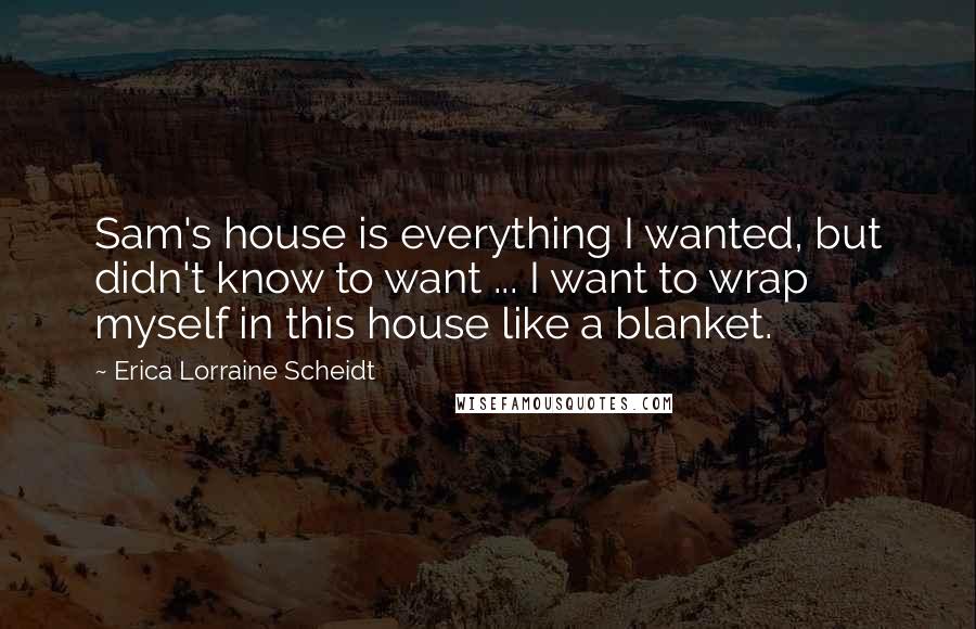 Erica Lorraine Scheidt Quotes: Sam's house is everything I wanted, but didn't know to want ... I want to wrap myself in this house like a blanket.