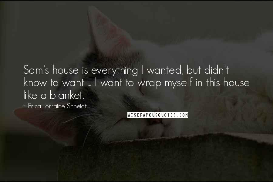 Erica Lorraine Scheidt Quotes: Sam's house is everything I wanted, but didn't know to want ... I want to wrap myself in this house like a blanket.