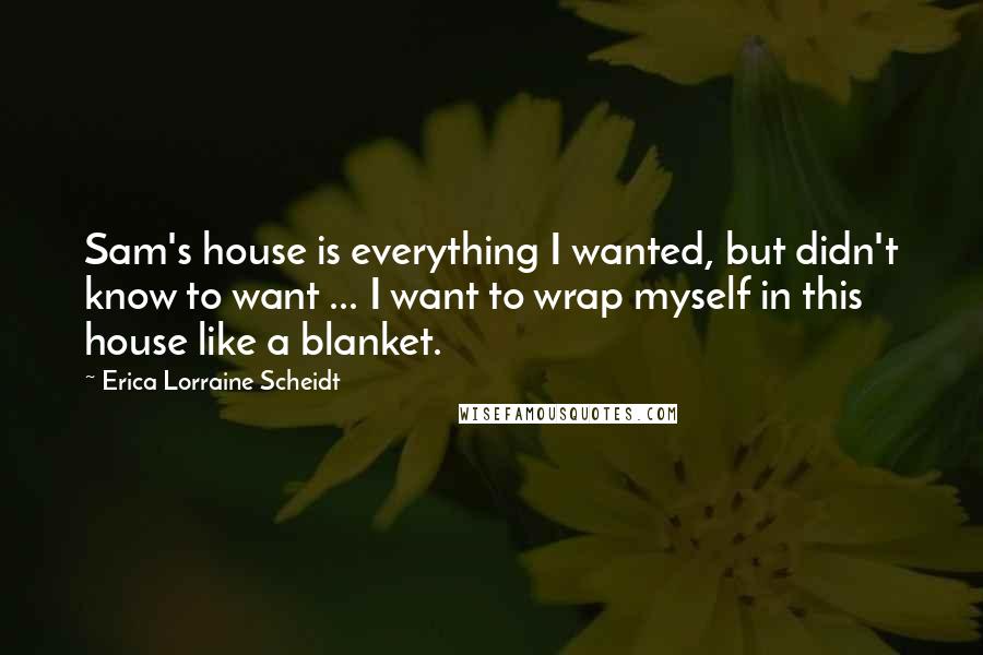 Erica Lorraine Scheidt Quotes: Sam's house is everything I wanted, but didn't know to want ... I want to wrap myself in this house like a blanket.