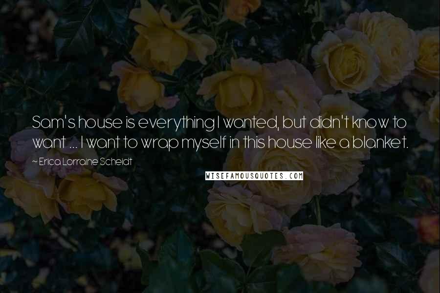 Erica Lorraine Scheidt Quotes: Sam's house is everything I wanted, but didn't know to want ... I want to wrap myself in this house like a blanket.