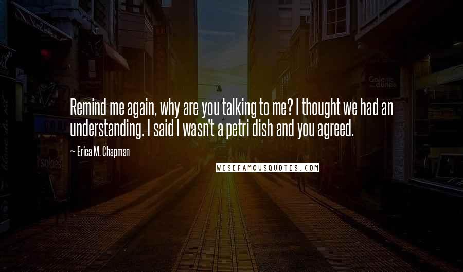 Erica M. Chapman Quotes: Remind me again, why are you talking to me? I thought we had an understanding. I said I wasn't a petri dish and you agreed.