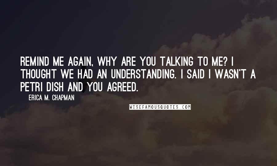 Erica M. Chapman Quotes: Remind me again, why are you talking to me? I thought we had an understanding. I said I wasn't a petri dish and you agreed.