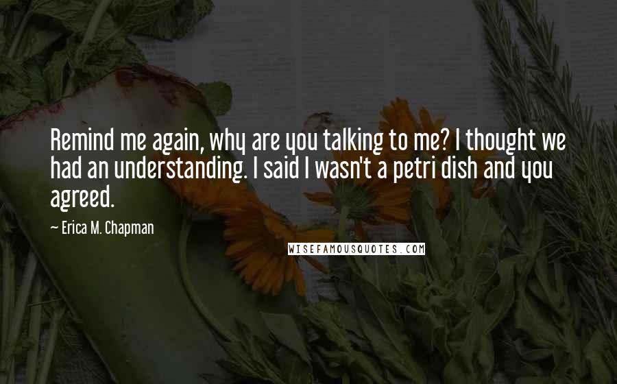 Erica M. Chapman Quotes: Remind me again, why are you talking to me? I thought we had an understanding. I said I wasn't a petri dish and you agreed.