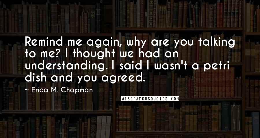 Erica M. Chapman Quotes: Remind me again, why are you talking to me? I thought we had an understanding. I said I wasn't a petri dish and you agreed.