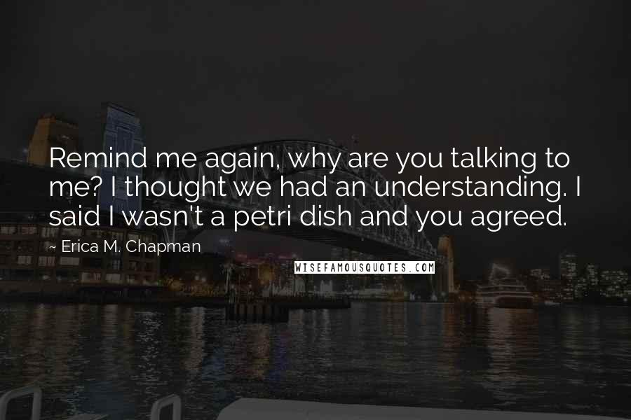 Erica M. Chapman Quotes: Remind me again, why are you talking to me? I thought we had an understanding. I said I wasn't a petri dish and you agreed.