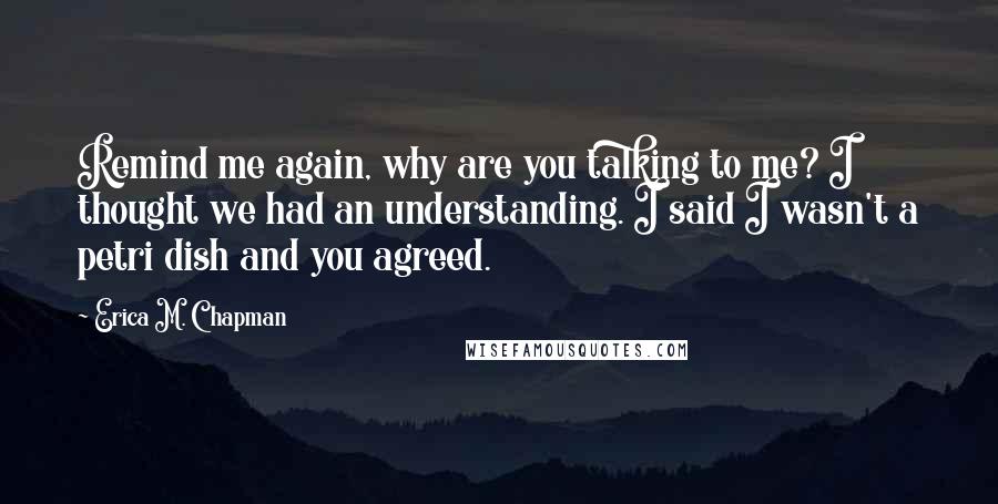 Erica M. Chapman Quotes: Remind me again, why are you talking to me? I thought we had an understanding. I said I wasn't a petri dish and you agreed.