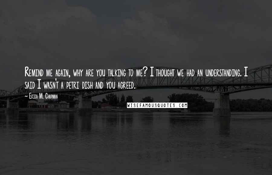 Erica M. Chapman Quotes: Remind me again, why are you talking to me? I thought we had an understanding. I said I wasn't a petri dish and you agreed.