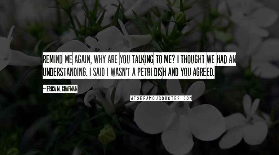 Erica M. Chapman Quotes: Remind me again, why are you talking to me? I thought we had an understanding. I said I wasn't a petri dish and you agreed.