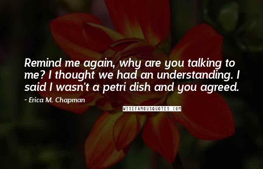 Erica M. Chapman Quotes: Remind me again, why are you talking to me? I thought we had an understanding. I said I wasn't a petri dish and you agreed.