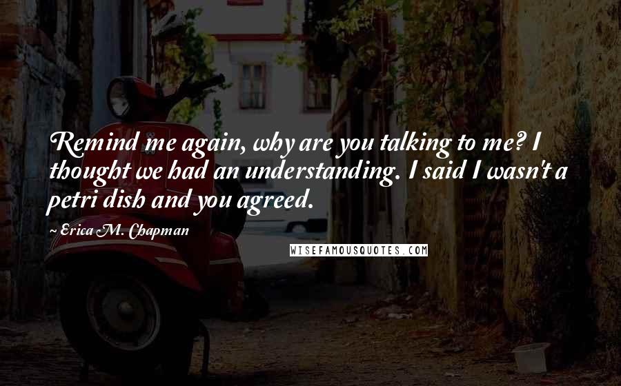 Erica M. Chapman Quotes: Remind me again, why are you talking to me? I thought we had an understanding. I said I wasn't a petri dish and you agreed.