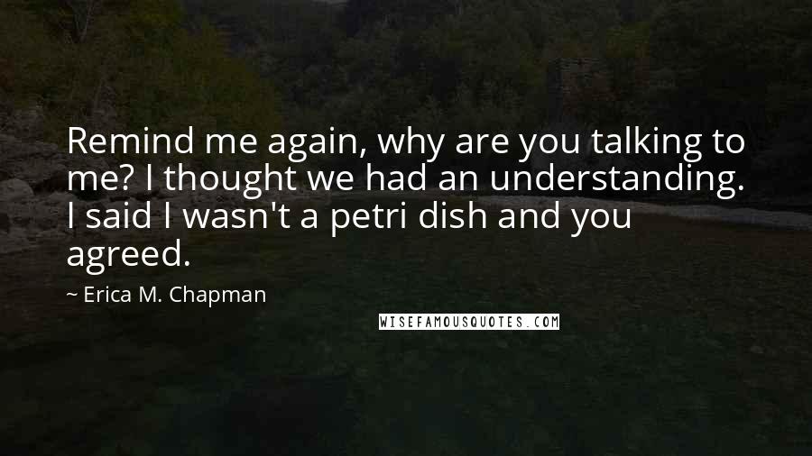 Erica M. Chapman Quotes: Remind me again, why are you talking to me? I thought we had an understanding. I said I wasn't a petri dish and you agreed.
