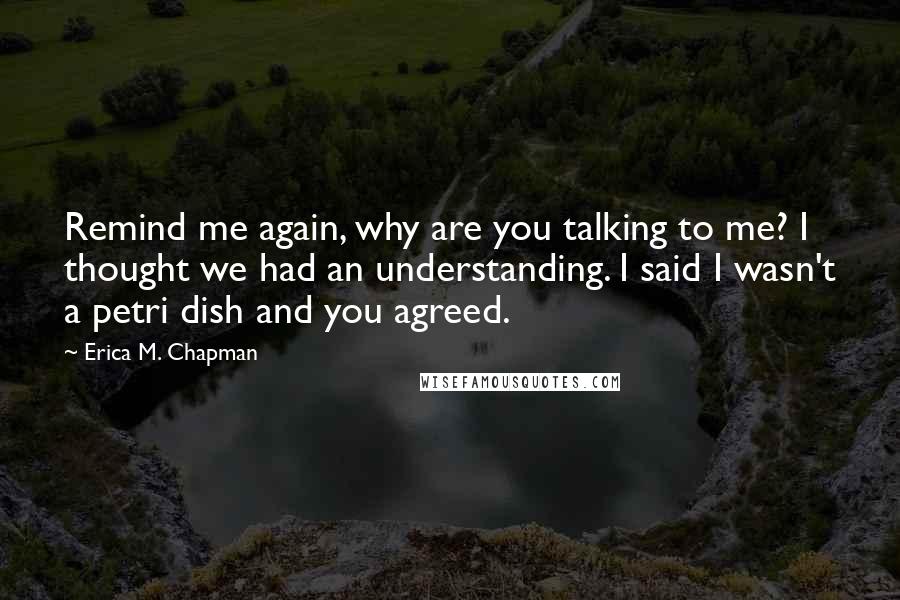 Erica M. Chapman Quotes: Remind me again, why are you talking to me? I thought we had an understanding. I said I wasn't a petri dish and you agreed.