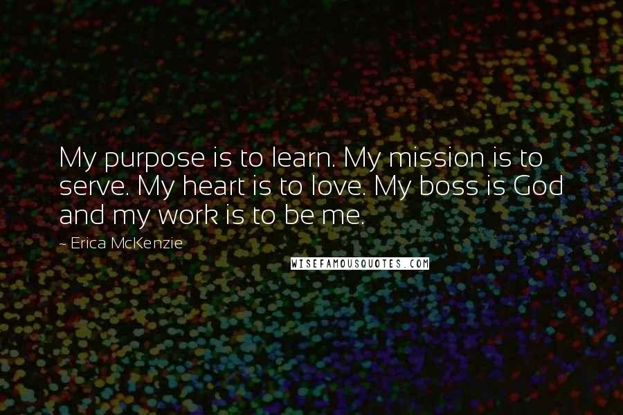 Erica McKenzie Quotes: My purpose is to learn. My mission is to serve. My heart is to love. My boss is God and my work is to be me.