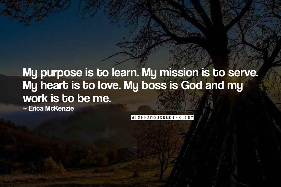 Erica McKenzie Quotes: My purpose is to learn. My mission is to serve. My heart is to love. My boss is God and my work is to be me.