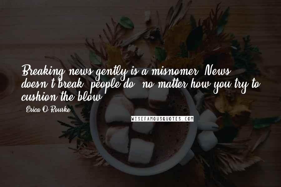 Erica O'Rourke Quotes: Breaking news gently is a misnomer. News doesn't break, people do, no matter how you try to cushion the blow.