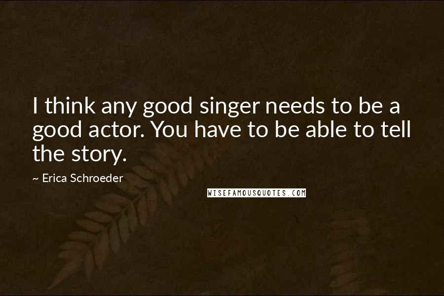 Erica Schroeder Quotes: I think any good singer needs to be a good actor. You have to be able to tell the story.