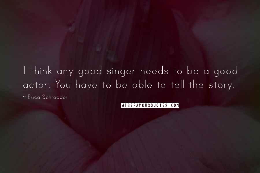 Erica Schroeder Quotes: I think any good singer needs to be a good actor. You have to be able to tell the story.