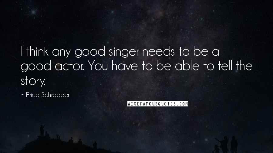 Erica Schroeder Quotes: I think any good singer needs to be a good actor. You have to be able to tell the story.