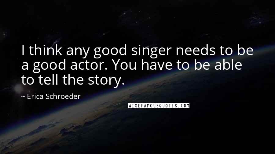 Erica Schroeder Quotes: I think any good singer needs to be a good actor. You have to be able to tell the story.
