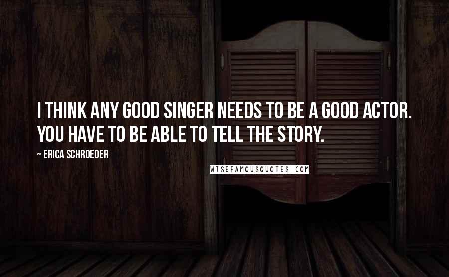 Erica Schroeder Quotes: I think any good singer needs to be a good actor. You have to be able to tell the story.