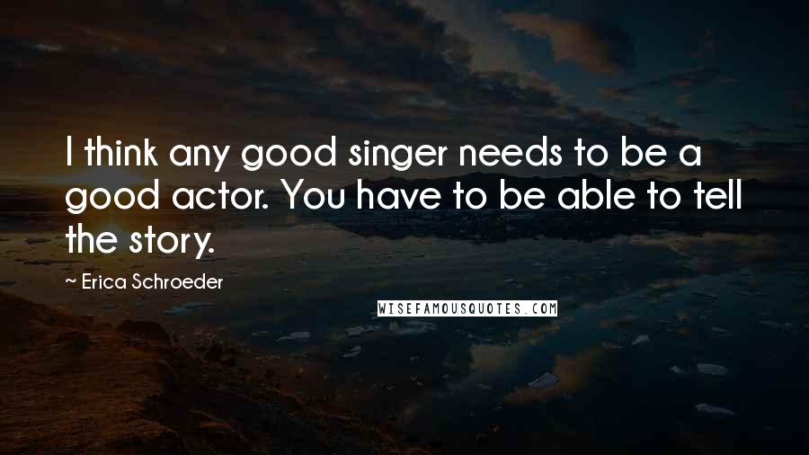 Erica Schroeder Quotes: I think any good singer needs to be a good actor. You have to be able to tell the story.