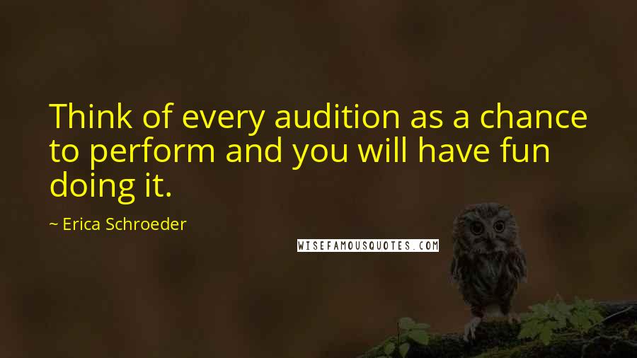 Erica Schroeder Quotes: Think of every audition as a chance to perform and you will have fun doing it.