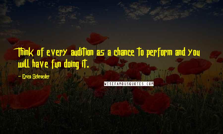 Erica Schroeder Quotes: Think of every audition as a chance to perform and you will have fun doing it.