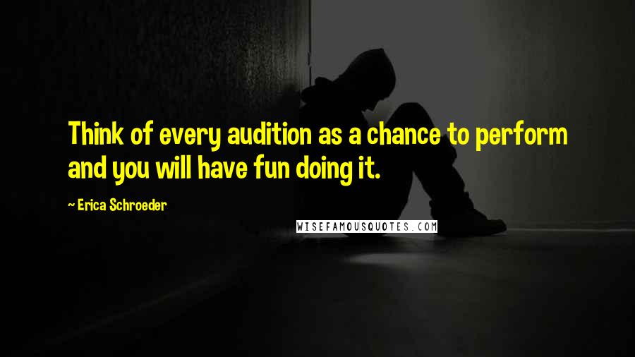 Erica Schroeder Quotes: Think of every audition as a chance to perform and you will have fun doing it.