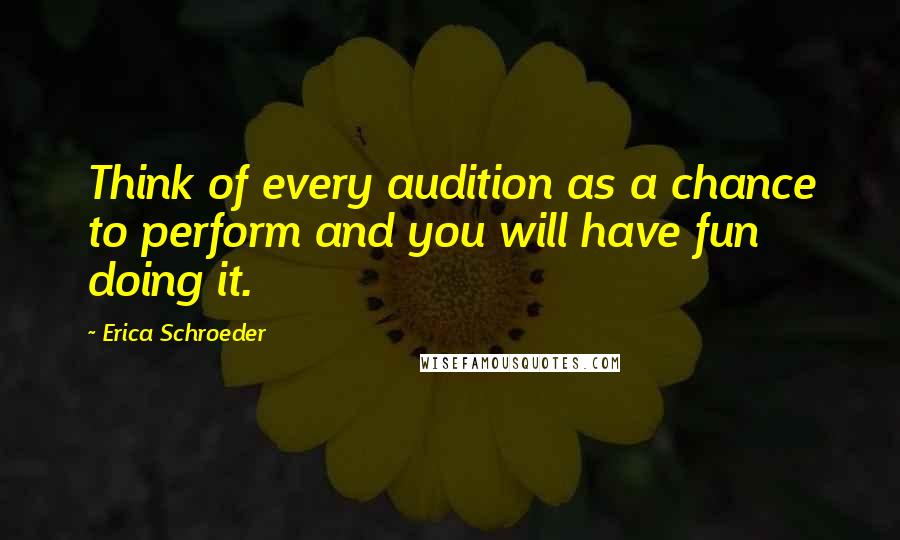 Erica Schroeder Quotes: Think of every audition as a chance to perform and you will have fun doing it.